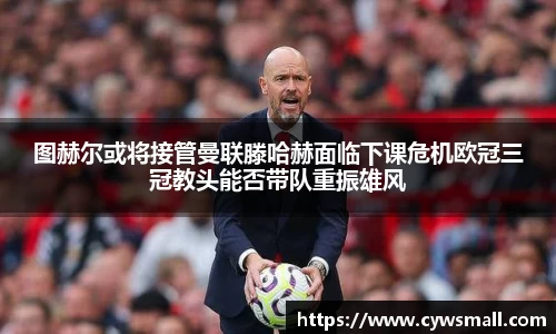 图赫尔或将接管曼联滕哈赫面临下课危机欧冠三冠教头能否带队重振雄风
